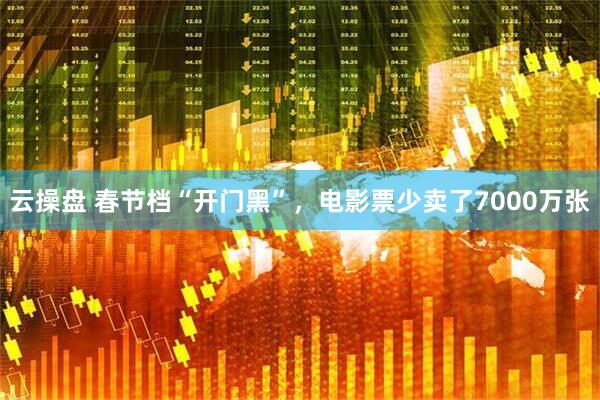 云操盘 春节档“开门黑”，电影票少卖了7000万张