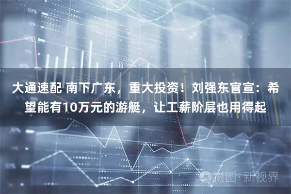 大通速配 南下广东，重大投资！刘强东官宣：希望能有10万元的游艇，让工薪阶层也用得起