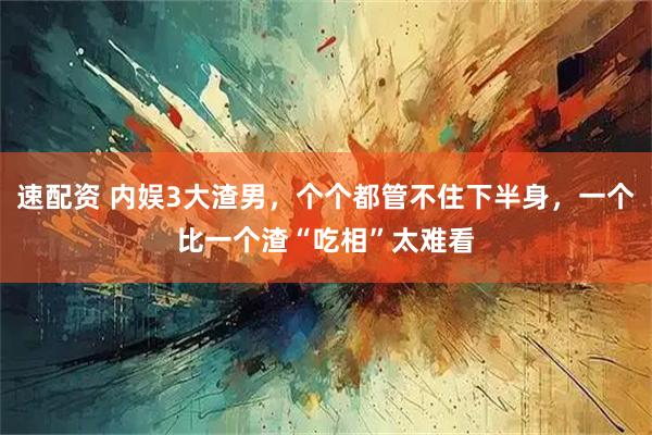 速配资 内娱3大渣男，个个都管不住下半身，一个比一个渣“吃相”太难看