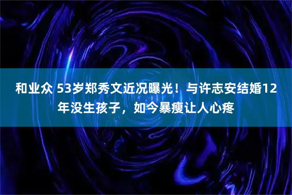 和业众 53岁郑秀文近况曝光！与许志安结婚12年没生孩子，如今暴瘦让人心疼