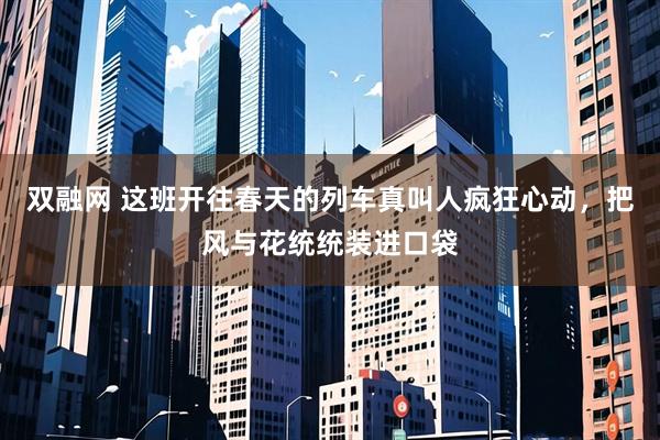 双融网 这班开往春天的列车真叫人疯狂心动，把风与花统统装进口袋