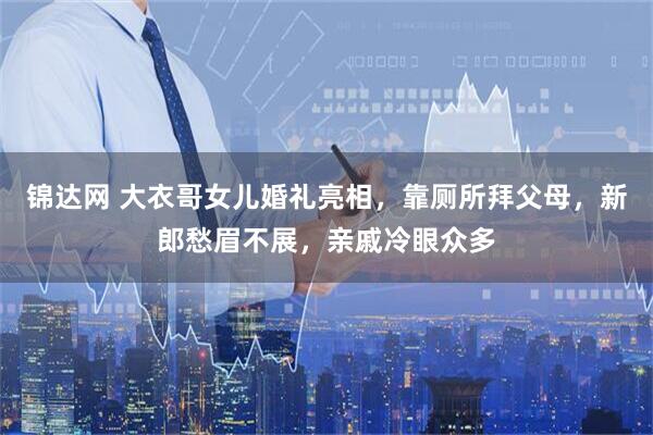 锦达网 大衣哥女儿婚礼亮相，靠厕所拜父母，新郎愁眉不展，亲戚冷眼众多