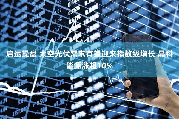 启运操盘 太空光伏需求有望迎来指数级增长 晶科能源涨超10%