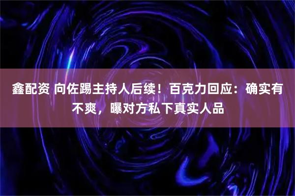 鑫配资 向佐踢主持人后续！百克力回应：确实有不爽，曝对方私下真实人品