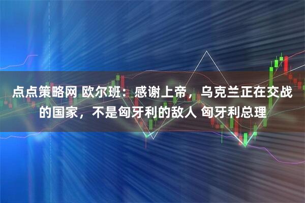 点点策略网 欧尔班：感谢上帝，乌克兰正在交战的国家，不是匈牙利的敌人 匈牙利总理