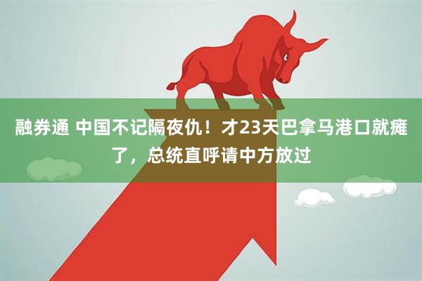 融券通 中国不记隔夜仇！才23天巴拿马港口就瘫了，总统直呼请中方放过