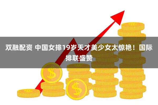 双融配资 中国女排19岁天才美少女太惊艳！国际排联盛赞