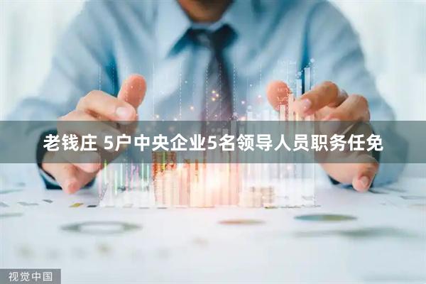 老钱庄 5户中央企业5名领导人员职务任免