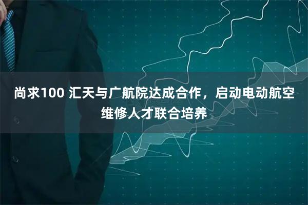 尚求100 汇天与广航院达成合作，启动电动航空维修人才联合培养