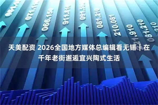 天美配资 2026全国地方媒体总编辑看无锡｜在千年老街邂逅宜兴陶式生活