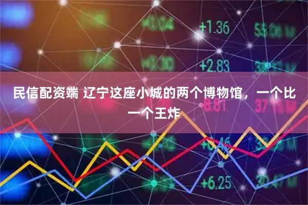 民信配资端 辽宁这座小城的两个博物馆，一个比一个王炸