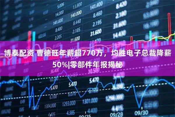 博泰配资 曹德旺年薪超770万，均胜电子总裁降薪50%|零部件年报揭秘