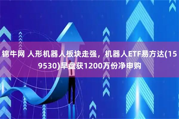 锦牛网 人形机器人板块走强，机器人ETF易方达(159530)早盘获1200万份净申购