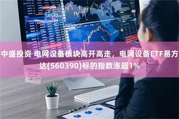 中盛投资 电网设备板块高开高走，电网设备ETF易方达(560390)标的指数涨超1%