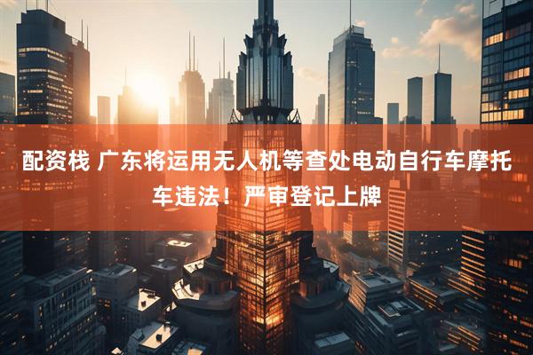 配资栈 广东将运用无人机等查处电动自行车摩托车违法！严审登记上牌