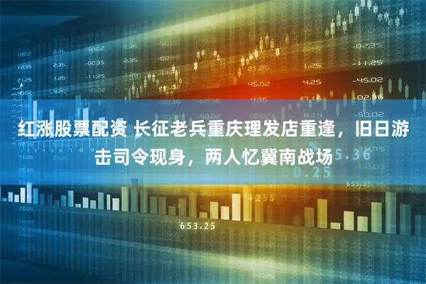 红涨股票配资 长征老兵重庆理发店重逢,旧日游击司令现身,两人忆冀南战场