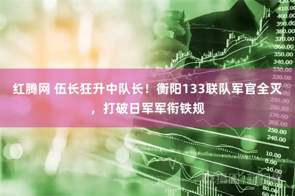 红腾网 伍长狂升中队长！衡阳133联队军官全灭，打破日军军衔铁规
