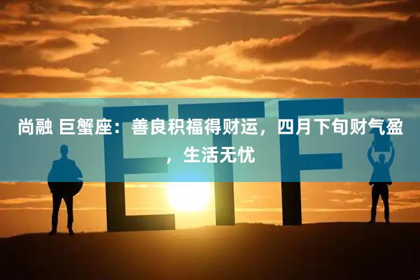 尚融 巨蟹座：善良积福得财运，四月下旬财气盈，生活无忧