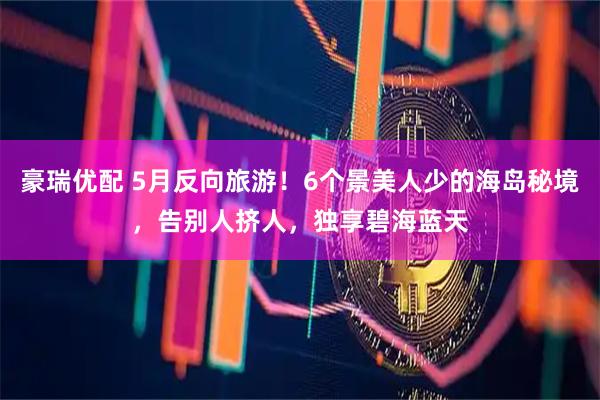 豪瑞优配 5月反向旅游！6个景美人少的海岛秘境，告别人挤人，独享碧海蓝天