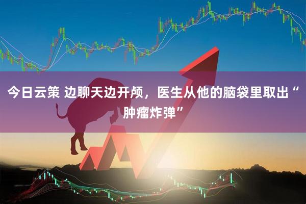 今日云策 边聊天边开颅,医生从他的脑袋里取出“肿瘤炸弹”