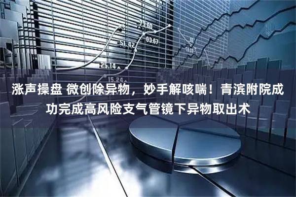 涨声操盘 微创除异物，妙手解咳喘！青滨附院成功完成高风险支气管镜下异物取出术