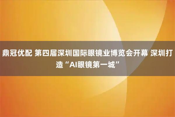 鼎冠优配 第四届深圳国际眼镜业博览会开幕 深圳打造“AI眼镜第一城”