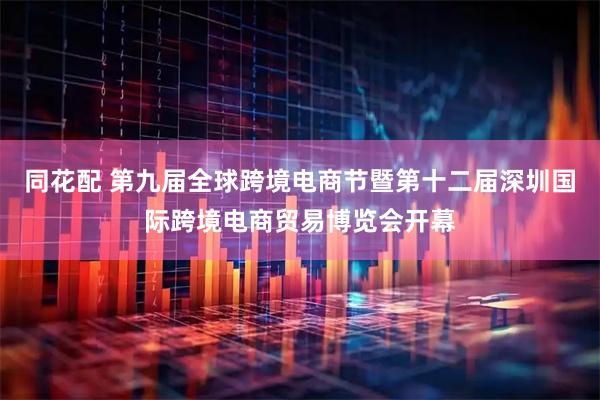 同花配 第九届全球跨境电商节暨第十二届深圳国际跨境电商贸易博览会开幕