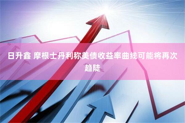 日升鑫 摩根士丹利称美债收益率曲线可能将再次趋陡