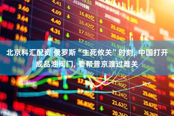 北京科汇配资 俄罗斯“生死攸关”时刻, 中国打开成品油阀门, 要帮普京渡过难关