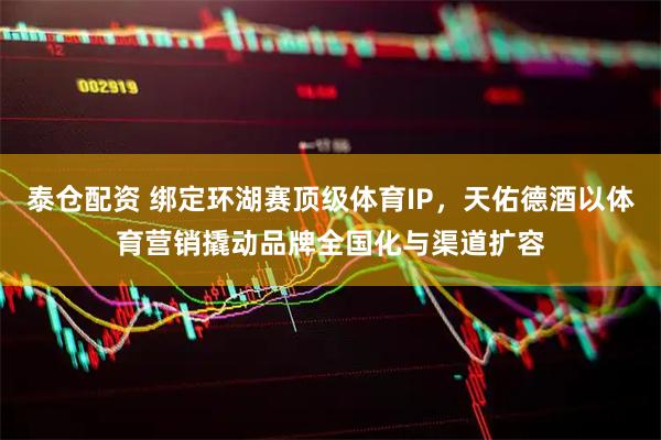 泰仓配资 绑定环湖赛顶级体育IP，天佑德酒以体育营销撬动品牌全国化与渠道扩容