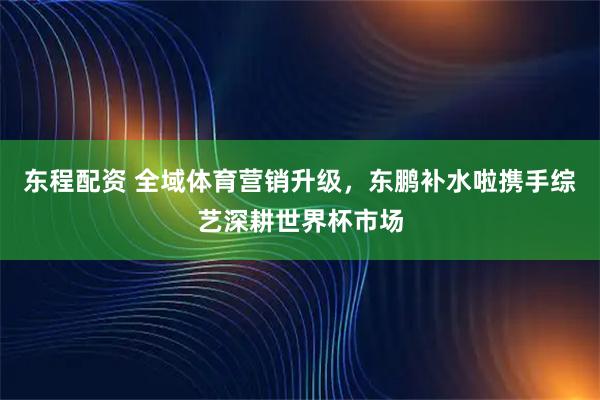 东程配资 全域体育营销升级，东鹏补水啦携手综艺深耕世界杯市场