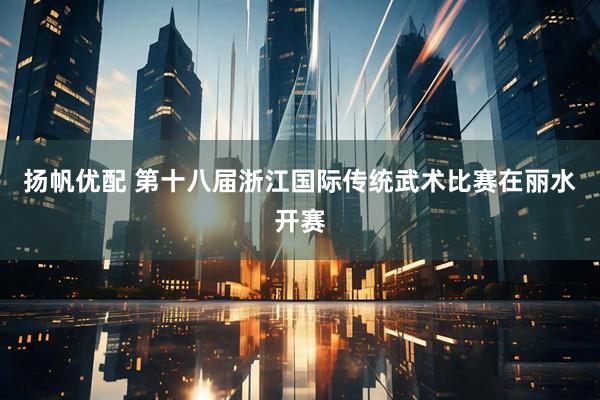 扬帆优配 第十八届浙江国际传统武术比赛在丽水开赛