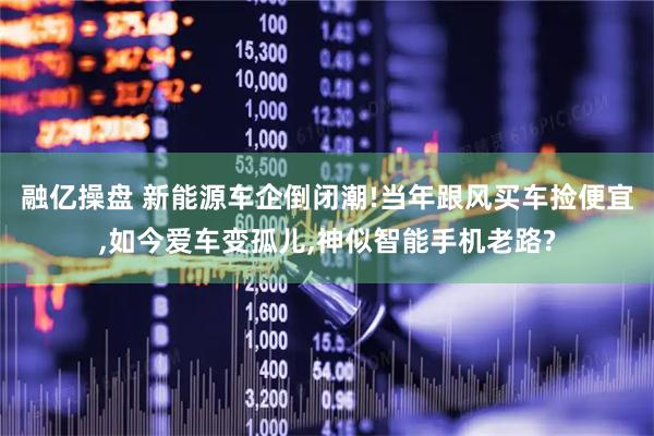 融亿操盘 新能源车企倒闭潮!当年跟风买车捡便宜,如今爱车变孤儿,神似智能手机老路?