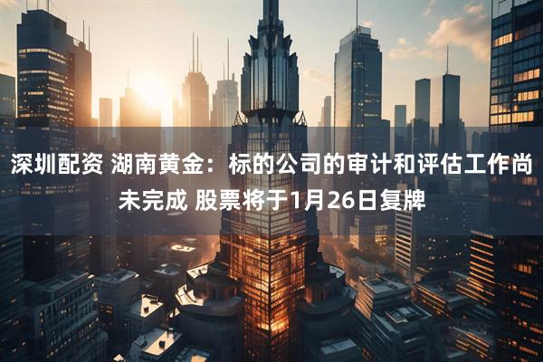 深圳配资 湖南黄金：标的公司的审计和评估工作尚未完成 股票将于1月26日复牌