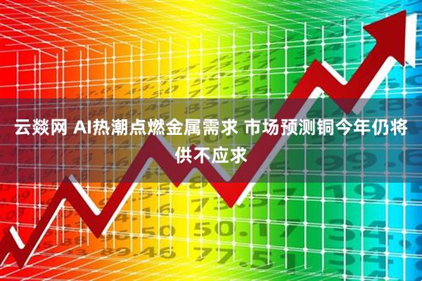 云燚网 AI热潮点燃金属需求 市场预测铜今年仍将供不应求