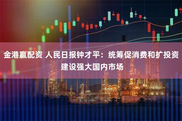 金港赢配资 人民日报钟才平：统筹促消费和扩投资 建设强大国内市场
