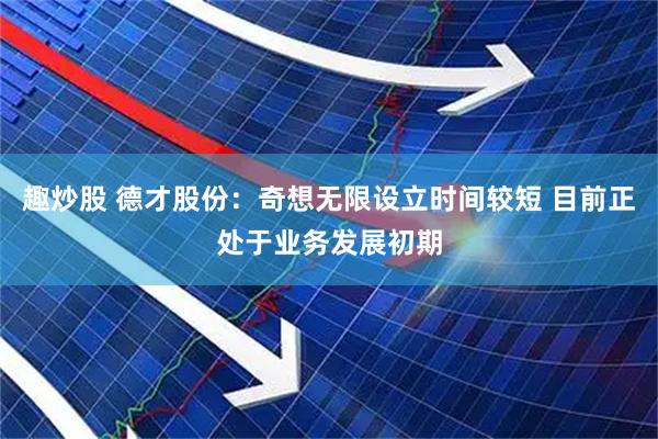 趣炒股 德才股份：奇想无限设立时间较短 目前正处于业务发展初期