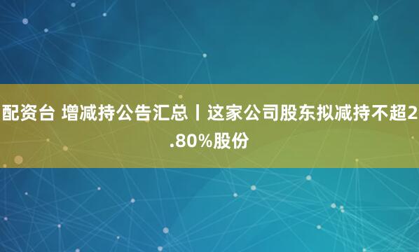 配资台 增减持公告汇总丨这家公司股东拟减持不超2.80%股份