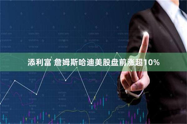 添利富 詹姆斯哈迪美股盘前涨超10%