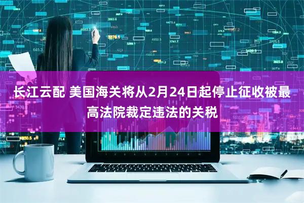 长江云配 美国海关将从2月24日起停止征收被最高法院裁定违法的关税