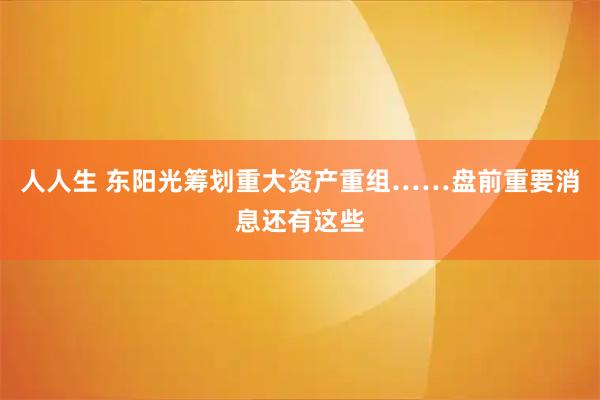 人人生 东阳光筹划重大资产重组……盘前重要消息还有这些