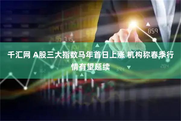千汇网 A股三大指数马年首日上涨 机构称春季行情有望延续