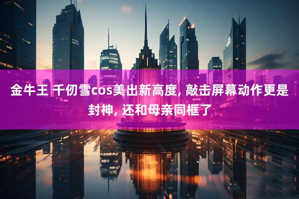 金牛王 千仞雪cos美出新高度, 敲击屏幕动作更是封神, 还和母亲同框了