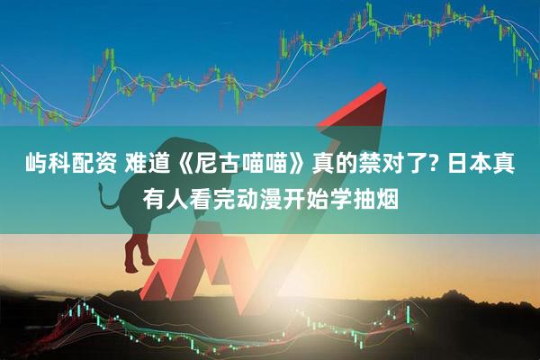 屿科配资 难道《尼古喵喵》真的禁对了? 日本真有人看完动漫开始学抽烟