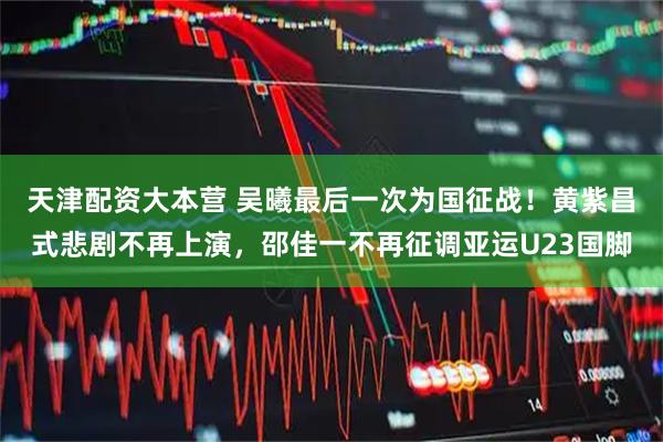 天津配资大本营 吴曦最后一次为国征战！黄紫昌式悲剧不再上演，邵佳一不再征调亚运U23国脚