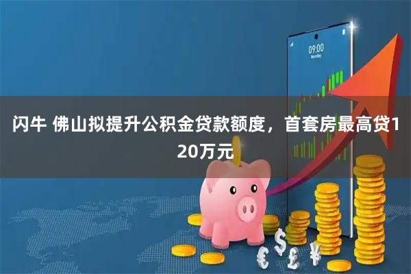 闪牛 佛山拟提升公积金贷款额度，首套房最高贷120万元
