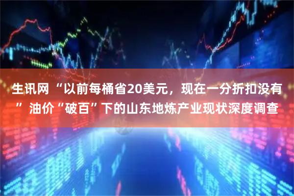 生讯网 “以前每桶省20美元，现在一分折扣没有” 油价“破百”下的山东地炼产业现状深度调查