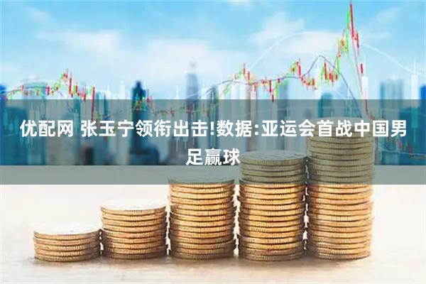 优配网 张玉宁领衔出击!数据:亚运会首战中国男足赢球