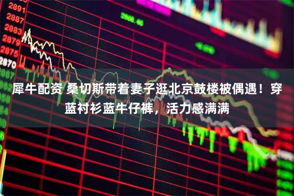 犀牛配资 桑切斯带着妻子逛北京鼓楼被偶遇！穿蓝衬衫蓝牛仔裤，活力感满满