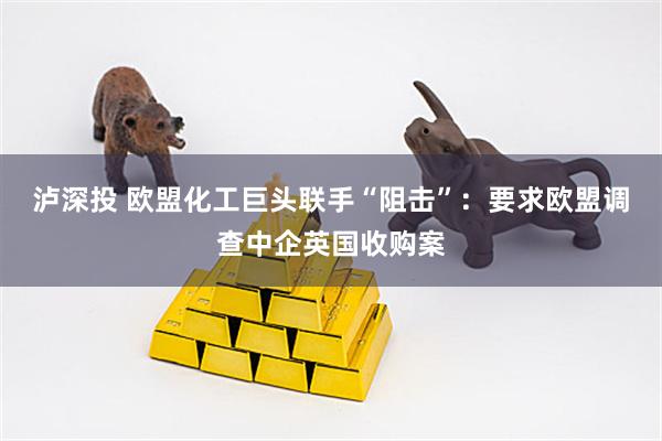 泸深投 欧盟化工巨头联手“阻击”：要求欧盟调查中企英国收购案